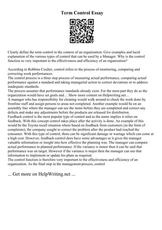 Term Control Essay
Clearly define the term control in the context of an organization. Give examples and lucid
explanation of the various types of control that can be used by a Manager. Why is the control
function so very important to the effectiveness and efficiency of an organization?
According to Robbins Coulter, control refers to the process of monitoring, comparing and
correcting work performances.
The control process is a three step process of measuring actual performance, comparing actual
performance against a standard and taking managerial action to correct deviations or to address
inadequate standards.
The process assumes that performance standards already exist. For the most part they do as the
organization would have set goals and ... Show more content on Helpwriting.net ...
A manager who has responsibility for cleaning would walk around to check the work done by
frontline staff and assign persons to areas not completed. Another example would be on an
assembly line where the manager can see the items before they are completed and correct any
defects and make any adjustments before the products are released for distribution.
Feedback control is the most popular type of control and as the name implies it relies on
feedback. With this concept control takes place after the activity is done. An example of this
would be the Toyota recall situation where based on feedback from customers (in the form of
complaints), the company sought to correct the problem after the product had reached the
consumer. With this type of control, there can be significant damage or wastage which can come at
a high cost. However, feedback control does have some advantages as it gives the manager
valuable information or insight into how effective the planning was. The manager can compare
actual performance to planned performance. If the variance is minor then it can be said that
performance was on target. However if the variance is major then the manager can use that
information to implement or update his plans as required.
The control function is therefore very important to the effectiveness and efficiency of an
organization. As the final step in the management process, control
... Get more on HelpWriting.net ...
 