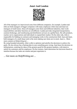 Janet And Landon
All of the managers we interviewed come from different companies, for example, Landon and
John are both managers of bigger companies with many employees while Juan and Janet are
managers of small stores. Since all managers come from such different industries, their work
responsibilities and daily functions are all different. Landon provides integrated transportation,
customs brokerage, and warehousing and distribution services on a global basis. He sells products,
reaches out to organizations and individuals to expand their market. On the other side, John is
responsible for bidding on contracts and managing works in the construction field. Juan and Janet,
both managers of a small shop work in the store making sure items are in stock. Juan is... Show
more content on Helpwriting.net ...
By using bounded rationality, John is able to optimize and satisfice his decisions to achieve his
goals. He also always has a backup plan in case something goes wrong. Juan bases his decision on
utilitarianism, centering his ideas of the greatest good for the greatest numbers, with intent to
satisfy his customers and his employees. On the contrary, Janet determines her decisions based on
intuition because her tasks are routine and past experience is
... Get more on HelpWriting.net ...
 