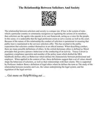 The Relationship Between Solicitors And Society
The relationship between solicitors and society is a unique one. If law is the system of rules
which a particular country or community recognizes as regulating the actions of its members ,
then solicitors are the agents who operate in its vast framework, acting as a voice for the people.
In this sense, it is undeniable that the legal profession exists to serve society as well as the court.
Because of the nature of this relationship the conduct of solicitors is paramount in ensuring that
public trust is maintained in the services solicitors offer. This has resulted in the public
expectation that solicitors conduct themselves in an ethical manner. When describing conduct,
there are many possible definitions of ethics. In the oxford dictionary ethics is defined as Moral
principles that govern a person s behaviour or the conducting of an activity . Tracey Calvert (a
regulatory compliance specialist and member of the policy team which drafted the SRA
handbook) defines ethics as Behaviour which defines the characteristic between professional and
employer . When applied in the context of law, these definitions suggest that a set of values should
shape the behaviour of solicitors, as well as their relationships with their clients. This is supported
by Professor Andrew Boon s definition of legal ethics where he defines the term as The study of the
relationship between morality and Law, the values underpinning the legal system, and the
regulation of the legal services
... Get more on HelpWriting.net ...
 