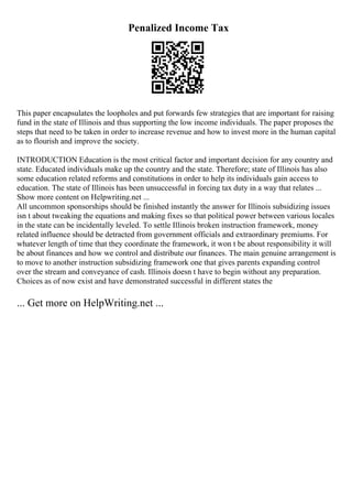 Penalized Income Tax
This paper encapsulates the loopholes and put forwards few strategies that are important for raising
fund in the state of Illinois and thus supporting the low income individuals. The paper proposes the
steps that need to be taken in order to increase revenue and how to invest more in the human capital
as to flourish and improve the society.
INTRODUCTION Education is the most critical factor and important decision for any country and
state. Educated individuals make up the country and the state. Therefore; state of Illinois has also
some education related reforms and constitutions in order to help its individuals gain access to
education. The state of Illinois has been unsuccessful in forcing tax duty in a way that relates ...
Show more content on Helpwriting.net ...
All uncommon sponsorships should be finished instantly the answer for Illinois subsidizing issues
isn t about tweaking the equations and making fixes so that political power between various locales
in the state can be incidentally leveled. To settle Illinois broken instruction framework, money
related influence should be detracted from government officials and extraordinary premiums. For
whatever length of time that they coordinate the framework, it won t be about responsibility it will
be about finances and how we control and distribute our finances. The main genuine arrangement is
to move to another instruction subsidizing framework one that gives parents expanding control
over the stream and conveyance of cash. Illinois doesn t have to begin without any preparation.
Choices as of now exist and have demonstrated successful in different states the
... Get more on HelpWriting.net ...
 