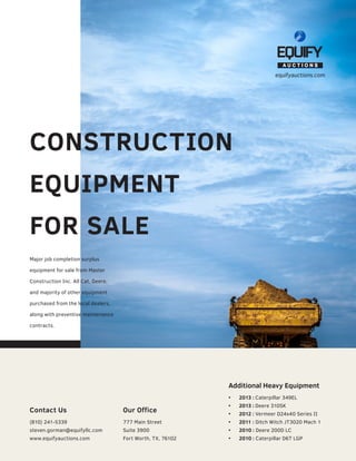 CONSTRUCTION
EQUIPMENT
FOR SALE
equifyauctions.com
Additional Heavy Equipment
•	 2013 : Caterpillar 349EL
•	 2013 : Deere 310SK
•	 2012 : Vermeer D24x40 Series II
•	 2011 : Ditch Witch JT3020 Mach 1
•	 2010 : Deere 200D LC
•	 2010 : Caterpillar D6T LGP
Major job completion surplus
equipment for sale from Master
Construction Inc. All Cat, Deere,
and majority of other equipment
purchased from the local dealers,
along with preventive maintenance
contracts.
Contact Us
(810) 241-5339
steven.gorman@equifyllc.com
www.equifyauctions.com
Our Office
777 Main Street
Suite 3900
Fort Worth, TX, 76102
 