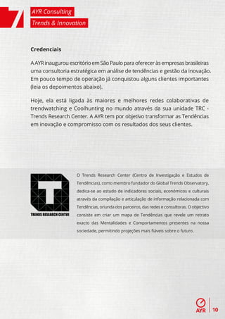 AYR Consulting
Trends & Innovation



Credenciais

A AYR inaugurou escritório em São Paulo para oferecer às empresas brasileiras
uma consultoria estratégica em análise de tendências e gestão da inovação.
Em pouco tempo de operação já conquistou alguns clientes importantes
(leia os depoimentos abaixo).

Hoje, ela está ligada às maiores e melhores redes colaborativas de
trendwatching e Coolhunting no mundo através da sua unidade TRC -
Trends Research Center. A AYR tem por objetivo transformar as Tendências
em inovação e compromisso com os resultados dos seus clientes.




                         O Trends Research Center (Centro de Investigação e Estudos de
                         Tendências), como membro fundador do Global Trends Observatory,
                         dedica-se ao estudo de indicadores sociais, económicos e culturais
                         através da compilação e articulação de informação relacionada com
                         Tendências, oriunda dos parceiros, das redes e consultoras. O objectivo
TRENDS RESEARCH CENTER   consiste em criar um mapa de Tendências que revele um retrato
                         exacto das Mentalidades e Comportamentos presentes na nossa
                         sociedade, permitindo projeções mais ﬁáveis sobre o futuro.




                                                                                                   10
 