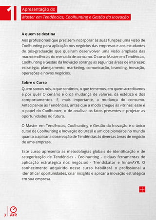 Apresentação do
    Master em Tendências, Coolhunting e Gestão da Inovação



    A quem se destina
    Aos proﬁssionais que precisem incorporar às suas funções uma visão de
    Coolhunting para aplicação nos negócios das empresas e aos estudantes
    de pós-graduação que queiram desenvolver uma visão ampliada das
    macrotendências do mercado de consumo. O curso Master em Tendências,
    Coolhunting e Gestão da Inovação abrange as seguintes áreas de interesse:
    estratégia, planejamento, marketing, comunicação, branding, inovação,
    operações e novos negócios.

    Sobre o Curso
    Quem somos nós, o que sentimos, o que tememos, em quem acreditamos
    e por quê? O cenário é o da mudança de valores, da estética e dos
    comportamentos. E, mais importante, a mudança do consumo.
    Antecipar-se às Tendências, antes que a moda chegue às vitrines: esse é
    o papel do Coolhunter, o de analisar os fatos presentes e projetar as
    oportunidades no futuro.

    O Master em Tendências, Coolhunting e Gestão da Inovação é o único
    curso de Coolhunting e Inovação do Brasil e um dos pioneiros no mundo
    quanto a aplicar a observação de Tendências às diversas áreas de negócio
    de uma empresa.

    Este curso apresenta as metodologias globais de identiﬁcação e de
    categorização de Tendências - Coolhunting - e duas ferramentas de
    aplicação estratégica nos negócios - TrendsLator e InnovAYR. O
    conhecimento adquirido nesse curso habilitará o proﬁssional a
    identiﬁcar oportunidades, criar insights e aplicar a inovação estratégica
    em sua empresa.




3
 