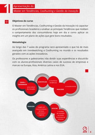 Apresentação do
 Master em Tendências, Coolhunting e Gestão da Inovação


Objetivos do curso

O Master em Tendências, Coolhunting e Gestão da Inovação irá capacitar
os proﬁssionais brasileiros a analisar as principais Tendências que moldam
o comportamento dos consumidores hoje em dia e como aplicar os
insights em um plano de ações que gere bons resultados.

Metodologia

Ao longo das 7 aulas do programa será apresentado o que há de mais
avançado em trendwatching e Coolhunting no mundo e os resultados
gerados com as ações inovadoras.

Os professores e palestrantes irão dividir suas experiências e discutirão
com os alunos-proﬁssionais diversos casos de sucesso de empresas e
marcas na Europa, Ásia, América Latina e nos EUA.




                                                  e monitorar
       CRIAR e                    IDENTIFICAR
                                                  tendências
     DISSEMINAR
                  uma cultura                                              e transformá-las
                  de inovação                               ANALISAR




                  TRADUZIR        insights em
                                novos produtos,      APLICAR
                                    serviços,                o modelo
                                  processos e               de inovação
                                   negócios                  nas áreas
                                                           funcionais da
                                                             empresa




                                                                                              4
 