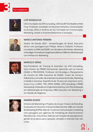 Formadores



       LUÍS RASQUILHA
       CEO e Fundador da AYR Consulting. CMO da IBT the Realtime Web
       Corp. Professor convidado em Business Schools e Universidades
       na Europa, África e América do Sul. Formação em Comunicação,
       Marketing, Gestão e Empreendedorismo e Inovação.


       MARCO ANTONIO PEREIRA
       Diretor de Divisão WCP - HunterDouglas do Brasil. Executivo
       sênior com passagens por Philips, Nokia e Citibank. Professor
       convidado no MBA da ESAMC nas disciplinas de Vendas, Marketing
       e Estratégia. Formado em Engenharia Elétrica e MBA em Administração
       com ênfase em Marketing.


       MARCELO VERAS
       Vice-Presidente de Training & Education da AYR Consulting.
       Sócio Diretor da PRIME Educacional, operando com as marcas
       ESAMC e PROORDEM. Professor de Estratégia e Planejamento
       de Carreira do MBA Executivo da ESAMC. Coach de Carreira.
       Palestrante e consultor de empresas nas áreas de Vendas, Marketing
       e Gestão e Carreiras. Experiência de 18 anos em empresas como:
       Souza Cruz, CLARO, TIM, ESPM, ESAMC, AYR Consulting e PRIME
       Educacional. Graduado em Engenharia Química, com Pós-Graduação
       em Administração de Empresas, MBA Executivo em Marketing e
       em Gestão de Negócios.


       ANDREA RUSSO
       Diretora de Marketing e Projetos do Grupo Troiano de Branding.
       Graduada em Desenho Industrial (MacHenzie), MBA em Gestão
       de Marketing (ESPM). Mais de 15 anos em comunicação e marketing
       com passagens por agências de marketing de relacionamento
       (Wunderman, Grey Direct, Fabrica) com funções de planejamento,
       gestão de projetos para captação, ativação e retenção b2b, b2c
       e b2e.


                                                                             6
 