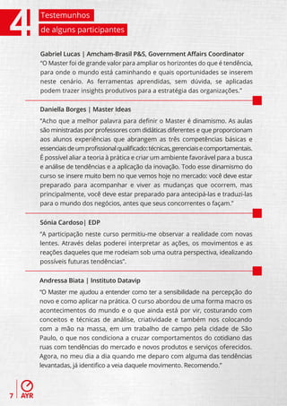 Testemunhos
    de alguns participantes


    Gabriel Lucas | Amcham-Brasil P&S, Government Aﬀairs Coordinator
    “O Master foi de grande valor para ampliar os horizontes do que é tendência,
    para onde o mundo está caminhando e quais oportunidades se inserem
    neste cenário. As ferramentas aprendidas, sem dúvida, se aplicadas
    podem trazer insights produtivos para a estratégia das organizações.”

    Daniella Borges | Master Ideas
    “Acho que a melhor palavra para deﬁnir o Master é dinamismo. As aulas
    são ministradas por professores com didáticas diferentes e que proporcionam
    aos alunos experiências que abrangem as três competências básicas e
    essenciais de um proﬁssional qualiﬁcado: técnicas, gerenciais e comportamentais.
    É possível aliar a teoria à prática e criar um ambiente favorável para a busca
    e análise de tendências e a aplicação da inovação. Todo esse dinamismo do
    curso se insere muito bem no que vemos hoje no mercado: você deve estar
    preparado para acompanhar e viver as mudanças que ocorrem, mas
    principalmente, você deve estar preparado para antecipá-las e traduzi-las
    para o mundo dos negócios, antes que seus concorrentes o façam.”


    Sónia Cardoso| EDP
    “A participação neste curso permitiu-me observar a realidade com novas
    lentes. Através delas poderei interpretar as ações, os movimentos e as
    reações daqueles que me rodeiam sob uma outra perspectiva, idealizando
    possíveis futuras tendências”.


    Andressa Biata | Instituto Datavip
    “O Master me ajudou a entender como ter a sensibilidade na percepção do
    novo e como aplicar na prática. O curso abordou de uma forma macro os
    acontecimentos do mundo e o que ainda está por vir, costurando com
    conceitos e técnicas de análise, criatividade e também nos colocando
    com a mão na massa, em um trabalho de campo pela cidade de São
    Paulo, o que nos condiciona a cruzar comportamentos do cotidiano das
    ruas com tendências do mercado e novos produtos e serviços oferecidos.
    Agora, no meu dia a dia quando me deparo com alguma das tendências
    levantadas, já identiﬁco a veia daquele movimento. Recomendo.”



7
 