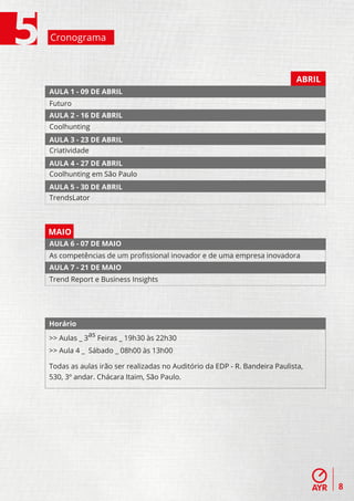 Cronograma



                                                                           ABRIL
AULA 1 - 09 DE ABRIL
Futuro
AULA 2 - 16 DE ABRIL
Coolhunting
AULA 3 - 23 DE ABRIL
Criatividade
AULA 4 - 27 DE ABRIL
Coolhunting em São Paulo
AULA 5 - 30 DE ABRIL
TrendsLator



MAIO
AULA 6 - 07 DE MAIO
As competências de um proﬁssional inovador e de uma empresa inovadora
AULA 7 - 21 DE MAIO
Trend Report e Business Insights




Horário

>> Aulas _ 3as Feiras _ 19h30 às 22h30
>> Aula 4 _ Sábado _ 08h00 às 13h00

Todas as aulas irão ser realizadas no Auditório da EDP - R. Bandeira Paulista,
530, 3º andar. Chácara Itaim, São Paulo.




                                                                                   8
 