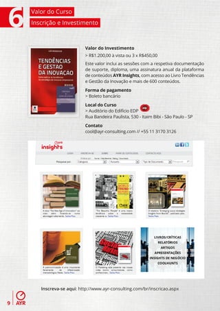 Valor do Curso
    Inscrição e Investimento



                           Valor do Investimento
                           > R$1.200,00 à vista ou 3 x R$450,00
                           Este valor inclui as sessões com a respetiva documentação
                           de suporte, diploma, uma assinatura anual da plataforma
                           de conteúdos AYR Insights, com acesso ao Livro Tendências
                           e Gestão da Inovação e mais de 600 conteúdos.

                           Forma de pagamento
                           > Boleto bancário

                           Local do Curso
                           > Auditório do Edifício EDP
                           Rua Bandeira Paulista, 530 - Itaim Bibi - São Paulo - SP

                           Contato
                           cool@ayr-consulting.com // +55 11 3170 3126




       Inscreva-se aqui: http://www.ayr-consulting.com/br/inscricao.aspx


9
 