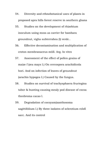 54. Diversity and ethnobotanical uses of plants in
proposed apra hills forest reserve in southern ghana
55. Studies on the development of rhizobium
inoculum using moss as carrier for bambara
groundnut, vigha subterrahea (l) verdc..
56. Effective decontamination and multiplication of
croton membranaceus müll. Arg. In vitro
57. Assessment of the effect of pollen grains of
maize f (zea mays l.) On cercospora arachidicola
hori. And on infection of leaves of groundnut
(arachis hypogea l.) Caused by the fungus.
58. Studies on survival of trachysphaera fructegina
tabor & bunting causing mealy pod disease of cocoa
theobroma cacao l.
59. Degradation of cocoyam(xanthosoma
sagittifolium l.) By three isolates of sclerotium rolsfi
sacc. And its control
 