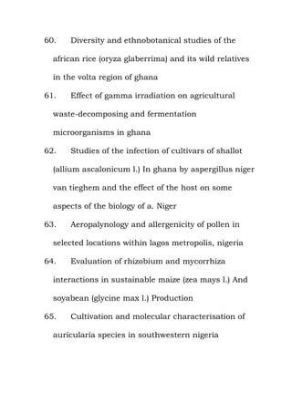 60. Diversity and ethnobotanical studies of the
african rice (oryza glaberrima) and its wild relatives
in the volta region of ghana
61. Effect of gamma irradiation on agricultural
waste-decomposing and fermentation
microorganisms in ghana
62. Studies of the infection of cultivars of shallot
(allium ascalonicum l.) In ghana by aspergillus niger
van tieghem and the effect of the host on some
aspects of the biology of a. Niger
63. Aeropalynology and allergenicity of pollen in
selected locations within lagos metropolis, nigeria
64. Evaluation of rhizobium and mycorrhiza
interactions in sustainable maize (zea mays l.) And
soyabean (glycine max l.) Production
65. Cultivation and molecular characterisation of
auricularia species in southwestern nigeria
 