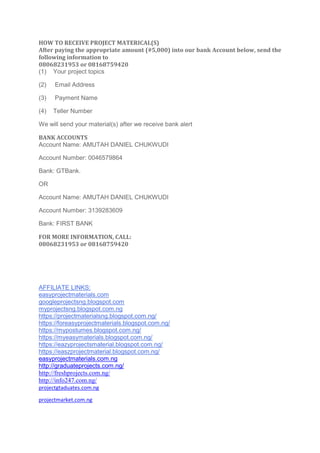 HOW TO RECEIVE PROJECT MATERICAL(S)
After paying the appropriate amount (#5,000) into our bank Account below, send the
following information to
08068231953 or 08168759420
(1) Your project topics
(2) Email Address
(3) Payment Name
(4) Teller Number
We will send your material(s) after we receive bank alert
BANK ACCOUNTS
Account Name: AMUTAH DANIEL CHUKWUDI
Account Number: 0046579864
Bank: GTBank.
OR
Account Name: AMUTAH DANIEL CHUKWUDI
Account Number: 3139283609
Bank: FIRST BANK
FOR MORE INFORMATION, CALL:
08068231953 or 08168759420
AFFILIATE LINKS:
easyprojectmaterials.com
googleprojectsng.blogspot.com
myprojectsng.blogspot.com.ng
https://projectmaterialsng.blogspot.com.ng/
https://foreasyprojectmaterials.blogspot.com.ng/
https://mypostumes.blogspot.com.ng/
https://myeasymaterials.blogspot.com.ng/
https://eazyprojectsmaterial.blogspot.com.ng/
https://easzprojectmaterial.blogspot.com.ng/
easyprojectmaterials.com.ng
http://graduateprojects.com.ng/
http://freshprojects.com.ng/
http://info247.com.ng/
projectgtaduates.com.ng
projectmarket.com.ng
 