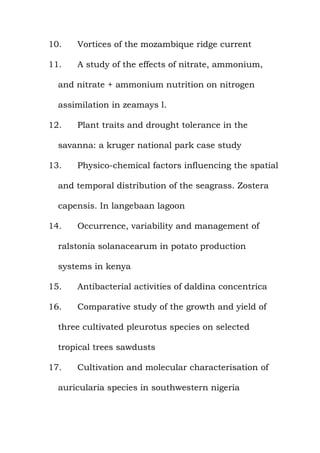 10. Vortices of the mozambique ridge current
11. A study of the effects of nitrate, ammonium,
and nitrate + ammonium nutrition on nitrogen
assimilation in zeamays l.
12. Plant traits and drought tolerance in the
savanna: a kruger national park case study
13. Physico-chemical factors influencing the spatial
and temporal distribution of the seagrass. Zostera
capensis. In langebaan lagoon
14. Occurrence, variability and management of
ralstonia solanacearum in potato production
systems in kenya
15. Antibacterial activities of daldina concentrica
16. Comparative study of the growth and yield of
three cultivated pleurotus species on selected
tropical trees sawdusts
17. Cultivation and molecular characterisation of
auricularia species in southwestern nigeria
 