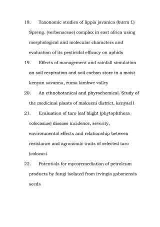 18. Taxonomic studies of lippia javanica (burm f.)
Spreng. (verbenaceae) complex in east africa using
morphological and molecular characters and
evaluation of its pesticidal efficacy on aphids
19. Effects of management and rainfall simulation
on soil respiration and soil carbon store in a moist
kenyan savanna, ruma lambwe valley
20. An ethnobotanical and phyrochemical. Study of
the medicinal plants of makueni district, kenyael1
21. Evaluation of taro leaf blight (phytophthora
colocasiae) disease incidence, severity,
environmental effects and relationship between
resistance and agronomic traits of selected taro
(colocasi
22. Potentials for mycoremediation of petroleum
products by fungi isolated from irvingia gabonensis
seeds
 
