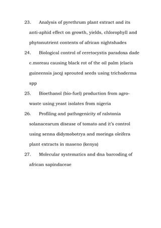23. Analysis of pyrethrum plant extract and its
anti-aphid effect on growth, yields, chlorophyll and
phytonutrient contents of african nightshades
24. Biological control of ceretocystis paradoxa dade
c.moreau causing black rot of the oil palm (elaeis
guineensis jacq) sprouted seeds using trichoderma
spp
25. Bioethanol (bio-fuel) production from agro-
waste using yeast isolates from nigeria
26. Profiling and pathogenicity of ralstonia
solanacearum disease of tomato and it’s control
using senna didymobotrya and moringa oleifera
plant extracts in maseno (kenya)
27. Molecular systematics and dna barcoding of
african sapindaceae
 
