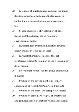 32. Potentials of alkaloids from panicum maximum
florets infected with the fungus tilletia ayresii in
controlling uterine contraction in spraguedawley
rats
33. Season changes of phytoplankton of lagos
lagoon and the adjacent sea in relation to
environmental factors
34. Phytoplankton dynamics in relation to water
quality indices in lekki lagoon lagos
35. Palynostratigraphy of miocene through
pleistocene sediments from part of the western niger
delta, nigeria.
36. Biosystematic studies in the genus euphorbia l.
In nigeria
37. Studies on the development of secondary
sporangia of phytophth0b! Palmivora (butl) butl.
38. Studies on the role of the coleopteran species
39. Studies on some physiological characteristics
and pathogenicity of sclerotium rolfsll sacc causing
 