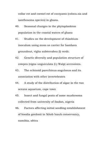 collar rot and cormel rot of cocoyams (coloca.sia and
xanthosoma species) in ghana.
40. Seasonal changes in the phytoplankton
population in the coastal waters of ghana
41. Studies on the development of rhizobium
inoculum using moss as carrier for bambara
groundnut, vigha subterrahea (l) verdc.
42. Genetic diversity and population structure of
cowpea (vigna unguiculata (l.) Walp) accessions.
43. The echinoid parechinus angulosus and its
association with other invertebrates
44. A study of the distribution of algae in the two
oceans aquarium, cape town
45. Insect and fungal pests of some mushrooms
collected from university of ibadan, nigeria
46. Factors affecting initial seedling establishment
of hoodia gordonii in !khob !naub conservancy,
namibia, africa
 