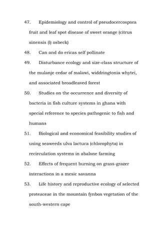 47. Epidemiology and control of pseudocercospora
fruit and leaf spot disease of sweet orange (citrus
sinensis (l) osbeck)
48. Can and do ericas self pollinate
49. Disturbance ecology and size-class structure of
the mulanje cedar of malawi, widdringtonia whytei,
and associated broadleaved forest
50. Studies on the occurrence and diversity of
bacteria in fish culture systems in ghana with
special reference to species pathogenic to fish and
humans
51. Biological and economical feasibility studies of
using seaweeds ulva lactuca (chlorophyta) in
recirculation systems in abalone farming
52. Effects of frequent burning on grass-grazer
interactions in a mesic savanna
53. Life history and reproductive ecology of selected
proteaceae in the mountain fynbos vegetation of the
south-western cape
 