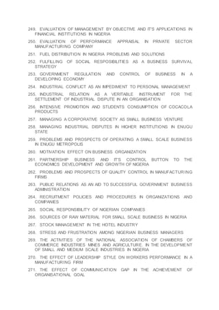 249. EVALUATION OF MANAGEMENT BY OBJECTIVE AND IT’S APPLICATIONS IN
FINANCIAL INSTITUTIONS IN NIGERIA
250. EVALUATION OF PERFORMANCE APPRAISAL IN PRIVATE SECTOR
MANUFACTURING COMPANY
251. FUEL DISTRIBUTION IN NIGERIA PROBLEMS AND SOLUTIONS
252. FULFILLING OF SOCIAL RESPOSIBILITIES AS A BUSINESS SURVIVAL
STRATEGY
253. GOVERNMENT REGULATION AND CONTROL OF BUSINESS IN A
DEVELOPING ECONOMY
254. INDUSTRIAL CONFLICT AS AN IMPEDIMENT TO PERSONAL MANAGEMENT
255. INDUSTRIAL RELATION AS A VERITABLE INSTRUMENT FOR THE
SETTLEMENT OF INDUSTRIAL DISPUTE IN AN ORGANISATION
256. INTENSIVE PROMOTION AND STUDENTS CONSUMPTION OF COCACOLA
PRODUCTS
257. MANAGING A CORPORATIVE SOCIETY AS SMALL BUSINESS VENTURE
258. MANAGING INDUSTRIAL DISPUTES IN HIGHER INSTITUTIONS IN ENUGU
STATE
259. PROBLEMS AND PROSPECTS OF OPERATING A SMALL SCALE BUSINESS
IN ENUGU METROPOLIS
260. MOTIVATION EFFECT ON BUSINESS ORGANIZATION
261. PARTNERSHIP BUSINESS AND IT’S CONTROL BUTTON TO THE
ECONOMICS DEVELOPMENT AND GROWTH OF NIGERIA
262. PROBLEMS AND PROSPECTS OF QUALITY CONTROL IN MANUFACTURING
FIRMS
263. PUBLIC RELATIONS AS AN AID TO SUCCESSFUL GOVERNMENT BUSINESS
ADMINISTRATION
264. RECRUITMENT POLICIES AND PROCEDURES IN ORGANIZATIONS AND
COMPANIES
265. SOCIAL RESPONSIBILITY OF NIGERIAN COMPANIES
266. SOURCES OF RAW MATERIAL FOR SMALL SCALE BUSINESS IN NIGERIA
267. STOCK MANAGEMENT IN THE HOTEL INDUSTRY
268. STRESS AND FRUSTRATION AMONG NIGERIAN BUSINESS MANAGERS
269. THE ACTIVITIES OF THE NATIONAL ASSOCIATION OF CHAMBERS OF
COMMERCE INDUSTRIES MINES AND AGRICULTURE. IN THE DEVELOPMENT
OF SMALL AND MEDIUM SCALE INDUSTRIES IN NIGERIA
270. THE EFFECT OF LEADERSHIP STYLE ON WORKERS PERFORMANCE IN A
MANUFACTURING FIRM
271. THE EFFECT OF COMMUNICATION GAP IN THE ACHIEVEMENT OF
ORGANISATIONAL GOAL
 
