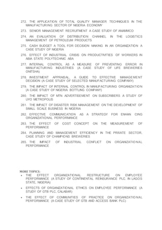 272. THE APPLICATION OF TOTAL QUALITY MANAGER TECHNIQUES IN THE
MANUFACTURING SECTOR OF NIGERIA ECONOMY
273. SENIOR MANAGEMENT RECRUITMENT A CASE STUDY OF ANAMMCO
274. AN EVALUATION OF DISTRIBUTION CHANNEL IN THE LOGISTICS
MANAGEMENT OF PETROLEUM PRODUCTS
275. CASH BUDGET A TOOL FOR DECISION MAKING IN AN ORGANIZATION A
CASE STUDY OF NIGERIA
276. EFFECT OF INDUSTRIAL CRISIS ON PRODUCTIVITIES OF WORKERS IN
ABIA STATE POLYTECHNIC ABA
277. INTERNAL CONTROL AS A MEASURE OF PREVENTING ERROR IN
MANUFACTURING INDUSTRIES (A CASE STUDY OF LIFE BREWERIES
ONITSHA)
278. INVESTMENT APPRAISAL, A GUIDE TO EFFECTIVE MANAGEMENT
DECISION (A CASE STUDY OF SELECTED MANUFACTURING COMPANY)
279. THE IMPACT OF INTERNAL CONTROL IN MANUFACTURING ORGANIZATIO N
(A CASE STUDY OF NIGERIA BOTTLING COMPANY)
280. THE IMPACT OF MTN ADVERTISEMENT ON SUBSCRIBERS A STUDY OF
UYO METROPOLIS
281. THE IMPACT OF DISASTER RISK MANAGEMENT ON THE DEVELOPMENT OF
SMALL SCALE BUSINESS IN NIGERIA
282. EFFECTIVE COMMUNICATION AS A STRATEGY FOR ENHAN CING
ORGANIZATIONAL PERFORMANCE
283. THE EFFECT OF COST CONCEPT ON THE MEASUREMENT OF
PERFORMANCE
284. PLANNING AND MANAGEMENT EFFICIENCY IN THE PRIVATE SECTOR,
CASE STUDY OF CHAMPIONS BREWERIES
285. THE IMPACT OF INDUSTRIAL CONFLICT ON ORGANIZATIO NAL
PERFORMANCE
MORE TOPICS:
 THE EFFECT ORGANIZATIONAL RESTRUCTURE ON EMPLOYEE
PERFORMANCE (A STUDY OF CONTINENTAL REINSURANCE PLC. IN LAGOS
STATE, NIGERIA)
 EFFECTS OF ORGANIZATIONAL ETHICS ON EMPLOYEE PERFORMANCE (A
STUDY OF GTB PLC, CALABAR)
 THE EFFECT OF COMMUNITIES OF PRACTICE ON ORGANIZATIO NAL
PERFORMANCE (A CASE STUDY OF GTB AND ACCESS BANK PLC)
 