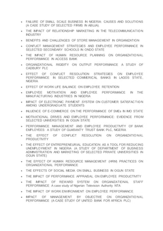  FAILURE OF SMALL SCALE BUSINESS IN NIGERIA: CAUSES AND SOLUTIONS
(A CASE STUDY OF SELECTED FIRMS IN ABUJA).
 THE IMPACT OF RELATIONSHIP MARKETING IN THE TELECOMMUNICATIO N
INDUSTRY
 BENEFITS AND CHALLENGES OF STORE MANAGEMENT IN ORGANIZATION
 CONFLICT MANAGEMENT STRATEGIES AND EMPLOYEE PERFORMANCE IN
SELECTED SECONDARY SCHOOLS IN ONDO STATE
 THE IMPACT OF HUMAN RESOURCE PLANNING ON ORGANIZATIO NAL
PERFORMANCE IN ACCESS BANK
 ORGANIZATIONAL RIGIDITY ON OUTPUT PERFORMANCE A STUDY OF
CADBURY PLC
 EFFECT OF CONFLICT RESOLUTION STRATEGIES ON EMPLOYEE
PERFORMANCE IN SELECTED COMMERICAL BANKS IN LAGOS STATE,
NIGERIA
 EFFECT OF WORK LIFE BALANCE ON EMPLOYEE RETENTION
 EMPLOYEE MOTIVATION AND EMPLOYEE PERFORMANCE IN THE
MANUFACTURING INDUSTRIES IN NIGERIA
 IMPACT OF ELECTRONIC PAYMENT SYSTEM ON CUSTOMER SATISFACTIO N
AMONG UNDERGRADUATE STUDENTS
 INLUENCE OF E-COMMERCE ON THE PERFORMANCE OF SMEs IN IMO STATE
 MOTIVATIONAL DRIVES AND EMPLOYEE PERFORMANCE: EVIDENCE FROM
SELECTED UNIVERSITIES IN OGUN STATE
 PERFORMANCE MANAGEMENT AND EMPLOYEE PRODUCTIVITY OF BANK
EMPLOYEES: A STUDY OF GUARANTY TRUST BANK PLC, NIGERIA
 THE EFFECT OF CONFLICT RESOLUTION ON ORGANIZATIO NAL
PRODUCTIVITY
 THE EFFECT OF ENTREPRENEURIAL EDUCATION AS A TOOL FOR REDUCING
UNEMPLOYMENT IN NIGERIA (A STUDY OF DEPARTMENT OF BUSINESS
ADMINISTRATION AND MARKETING OF SELECTED PRIVATE UNIVERSITIES IN
OGUN STATE)
 THE EFFECT OF HUMAN RESOURCE MANAGEMENT (HRM) PRACTICES ON
ORGANIZATIONAL PERFORMANCE
 THE EFFECTS OF SOCIAL MEDIA ON SMALL BUSINESS IN OGUN STATE
 THE IMPACT OF PERFORMANCE APPRAISAL ON EMPLOYEE PRODUCTIVITY
 THE IMPACT OF REWARD SYSTEM ON ORGANIZATIONAL STAFF
PERFORMANCE A case study of Nigerian Television Authority NTA
 THE IMPACT OF WORK ENVIRONMENT ON EMPLOYEE PERFORMANCE
 IMPACT OF MANAGEMENT BY OBJECTIVE ON ORGANIZATIO NAL
PERFORMANCE (A CASE STUDY OF UNITED BANK FOR AFRICA PLC)
 