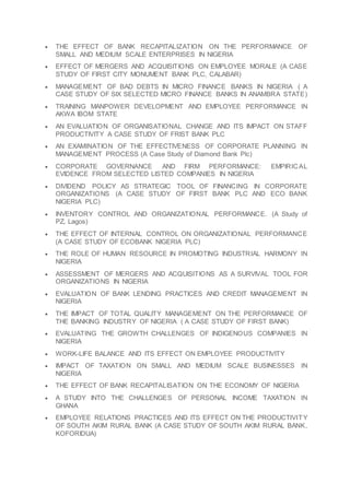  THE EFFECT OF BANK RECAPITALIZATION ON THE PERFORMANCE OF
SMALL AND MEDIUM SCALE ENTERPRISES IN NIGERIA
 EFFECT OF MERGERS AND ACQUISITIONS ON EMPLOYEE MORALE (A CASE
STUDY OF FIRST CITY MONUMENT BANK PLC, CALABAR)
 MANAGEMENT OF BAD DEBTS IN MICRO FINANCE BANKS IN NIGERIA ( A
CASE STUDY OF SIX SELECTED MICRO FINANCE BANKS IN ANAMBRA STATE)
 TRAINING MANPOWER DEVELOPMENT AND EMPLOYEE PERFORMANCE IN
AKWA IBOM STATE
 AN EVALUATION OF ORGANISATIONAL CHANGE AND ITS IMPACT ON STAFF
PRODUCTIVITY A CASE STUDY OF FRIST BANK PLC
 AN EXAMINATION OF THE EFFECTIVENESS OF CORPORATE PLANNING IN
MANAGEMENT PROCESS (A Case Study of Diamond Bank Plc)
 CORPORATE GOVERNANCE AND FIRM PERFORMANCE: EMPIRICAL
EVIDENCE FROM SELECTED LISTED COMPANIES IN NIGERIA
 DIVIDEND POLICY AS STRATEGIC TOOL OF FINANCING IN CORPORATE
ORGANIZATIONS (A CASE STUDY OF FIRST BANK PLC AND ECO BANK
NIGERIA PLC)
 INVENTORY CONTROL AND ORGANIZATIONAL PERFORMANCE. (A Study of
PZ, Lagos)
 THE EFFECT OF INTERNAL CONTROL ON ORGANIZATIONAL PERFORMANCE
(A CASE STUDY OF ECOBANK NIGERIA PLC)
 THE ROLE OF HUMAN RESOURCE IN PROMOTING INDUSTRIAL HARMONY IN
NIGERIA
 ASSESSMENT OF MERGERS AND ACQUISITIONS AS A SURVIVAL TOOL FOR
ORGANIZATIONS IN NIGERIA
 EVALUATION OF BANK LENDING PRACTICES AND CREDIT MANAGEMENT IN
NIGERIA
 THE IMPACT OF TOTAL QUALITY MANAGEMENT ON THE PERFORMANCE OF
THE BANKING INDUSTRY OF NIGERIA ( A CASE STUDY OF FIRST BANK)
 EVALUATING THE GROWTH CHALLENGES OF INDIGENOUS COMPANIES IN
NIGERIA
 WORK-LIFE BALANCE AND ITS EFFECT ON EMPLOYEE PRODUCTIVITY
 IMPACT OF TAXATION ON SMALL AND MEDIUM SCALE BUSINESSES IN
NIGERIA
 THE EFFECT OF BANK RECAPITALISATION ON THE ECONOMY OF NIGERIA
 A STUDY INTO THE CHALLENGES OF PERSONAL INCOME TAXATION IN
GHANA
 EMPLOYEE RELATIONS PRACTICES AND ITS EFFECT ON THE PRODUCTIVITY
OF SOUTH AKIM RURAL BANK (A CASE STUDY OF SOUTH AKIM RURAL BANK,
KOFORIDUA)
 