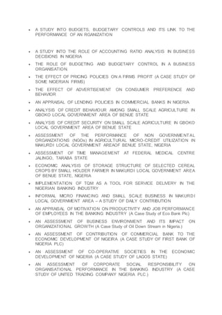  A STUDY INTO BUDGETS, BUDGETARY CONTROLS AND ITS LINK TO THE
PERFORMANCE OF AN RGANIZATION
 A STUDY INTO THE ROLE OF ACCOUNTING RATIO ANALYSIS IN BUSINESS
DECISIONS IN NIGERIA
 THE ROLE OF BUDGETING AND BUDGETARY CONTROL IN A BUSINESS
ORGANISATION.
 THE EFFECT OF PRICING POLICIES ON A FIRMS PROFIT (A CASE STUDY OF
SOME NIGERIAN FIRMS)
 THE EFFECT OF ADVERTISEMENT ON CONSUMER PREFERENCE AND
BEHAVIOR
 AN APPRAISAL OF LENDING POLICIES IN COMMERCIAL BANKS IN NIGERIA
 ANALYSIS OF CREDIT BEHAVIOUR AMONG SMALL SCALE AGRICULTURE IN
GBOKO LOCAL GOVERNMENT AREA OF BENUE STATE
 ANALYSIS OF CREDIT SECURITY ON SMALL SCALE AGRICULTURE IN GBOKO
LOCAL GOVERNMENT AREA OF BENUE STATE
 ASSESSMENT OF THE PERFORMANCE OF NON GOVERNMENTAL
ORGANIZATIONS (NGOs) IN AGRICULTURAL MICRO-CREDIT UTILIZATION IN
MAKURDI LOCAL GOVERNMENT AREAOF BENUE STATE, NIGERIA
 ASSESSMENT OF TIME MANAGEMENT AT FEDERAL MEDICAL CENTRE
JALINGO, TARABA STATE
 ECONOMIC ANALYSIS OF STORAGE STRUCTURE OF SELECTED CEREAL
CROPS BY SMALL HOLDER FARMER IN MAKURDI LOCAL GOVERNMENT AREA
OF BENUE STATE, NIGERIA
 IMPLEMENTATION OF TQM AS A TOOL FOR SERVICE DELIVERY IN THE
NIGERIAN BANKING INDUSTRY
 INFORMAL MICRO FINANCING AND SMALL SCALE BUSINESS IN MAKURDI
LOCAL GOVERNMENT AREA – A STUDY OF DAILY CONTRIBUTION
 AN APPRAISAL OF MOTIVATION ON PRODUCTIVITY AND JOB PERFORMANCE
OF EMPLOYEES IN THE BANKING INDUSTRY (A Case Study of Eco Bank Plc)
 AN ASSESSMENT OF BUSINESS ENVIRONMENT AND ITS IMPACT ON
ORGANIZATIONAL GROWTH (A Case Study of Oil Down Stream in Nigeria.)
 AN ASSESSMENT OF CONTRIBUTION OF COMMERCIAL BANK TO THE
ECONOMIC DEVELOPMENT OF NIGEIRA (A CASE STUDY OF FIRST BANK OF
NIGERIA PLC)
 AN ASSESSMENT OF CO-OPERATIVE SOCIETIES IN THE ECONOMIC
DEVELOPMENT OF NIGERIA (A CASE STUDY OF LAGOS STATE)
 AN ASSESSMENT OF CORPORATE SOCIAL RESPONSIBILITY ON
ORGANISATIONAL PERFORMANCE IN THE BANKING INDUSTRY (A CASE
STUDY OF UNITED TRADING COMPANY NIGERIA PLC.)
 