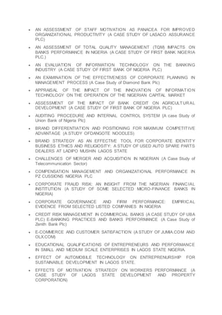  AN ASSESSMENT OF STAFF MOTIVATION AS PANACEA FOR IMPROVED
ORGANIZATIONAL PRODUCTIVITY (A CASE STUDY OF LASACO ASSURANCE
PLC)
 AN ASSESSMENT OF TOTAL QUALITY MANAGEMENT (TQM) IMPACTS ON
BANKS PERFORMANCE IN NIGERIA (A CASE STUDY OF FIRST BANK NIGERIA
PLC.)
 AN EVALUATION OF INFORMATION TECHNOLOGY ON THE BANKING
INDUSTRY (A CASE STUDY OF FIRST BANK OF NIGERIA PLC)
 AN EXAMINATION OF THE EFFECTIVENESS OF CORPORATE PLANNING IN
MANAGEMENT PROCESS (A Case Study of Diamond Bank Plc)
 APPRAISAL OF THE IMPACT OF THE INNOVATION OF INFORMATIO N
TECHNOLOGY ON THE OPERATION OF THE NIGERIAN CAPITAL MARKET
 ASSESSMENT OF THE IMPACT OF BANK CREDIT ON AGRICULTURAL
DEVELOPMENT (A CASE STUDY OF FIRST BANK OF NIGERIA PLC)
 AUDITING PROCEDURE AND INTERNAL CONTROL SYSTEM {A case Study of
Union Bank of Nigeria Plc}
 BRAND DIFFERENTIATION AND POSITIONING FOR MAXIMUM COMPETITIVE
ADVANTAGE (A STUDY OFDANGOTE NOODLES)
 BRAND STRATEGY AS AN EFFECTIVE TOOL FOR CORPORATE IDENTITY
BUSINESS ETHICS AND RELIGIOSITY: A STUDY OF USED AUTO SPARE PARTS
DEALERS AT LADIPO MUSHIN LAGOS STATE
 CHALLENGES OF MERGER AND ACQUISITION IN NIGERIAN (A Case Study of
Telecommunication Sector)
 COMPENSATION MANAGEMENT AND ORGANIZATIONAL PERFORMANCE IN
PZ CUSSIONS NIGERIA PLC
 CORPORATE FRAUD RISK: AN INSIGHT FROM THE NIGERIAN FINANCIAL
INSTITUTION (A STUDY OF SOME SELECTED MICRO-FINANCE BANKS IN
NIGERIA)
 CORPORATE GOVERNANCE AND FIRM PERFORMANCE: EMPIRICAL
EVIDENCE FROM SELECTED LISTED COMPANIES IN NIGERIA
 CREDIT RISK MANAGEMENT IN COMMERCIAL BANKS (A CASE STUDY OF UBA
PLC) E-BANKING PRACTICES AND BANKS PERFORMANCE (A Case Study of
Zenith Bank Plc)
 E-COMMERCE AND CUSTOMER SATISFACTION (A STUDY OF JUMIA.COM AND
OLX.COM)
 EDUCATIONAL QUALIFICATIONS OF ENTREPRENEURS AND PERFORMANCE
IN SMALL AND MEDIUM SCALE ENTERPRISES IN LAGOS STATE NIGERIA.
 EFFECT OF AUTOMOBILE TECHNOLOGY ON ENTREPRENURSHIP FOR
SUSTAINABLE DEVELOPMENT IN LAGOS STATE.
 EFFECTS OF MOTIVATION STRATEGY ON WORKERS PERFORMANCE (A
CASE STUDY OF LAGOS STATE DEVELOPMENT AND PROPERTY
CORPORATION)
 