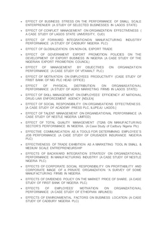  EFFECT OF BUSINESS STRESS ON THE PERFORMANCE OF SMALL SCALE
ENTERPRENUER (A STUDY OF SELECTED BUSINESSES IN LAGOS STATE)
 EFFECT OF CONFLICT MANAGEMENT ON ORGANIZATION EFFECTIVENESS (
A CASE STUDY OF LAGOS STATE UNIVERSITY, OJO)
 EFFECT OF FORWARD INTEGRATIONON MANUFACTURING INDUSTRY
PERFORMANCE (A STUDY OF CADBURY NIGERIA PLC)
 EFFECT OF GLOBALIZATION ON NON-OIL EXPORT TRADE
 EFFECT OF GOVERNMENT EXPORT PROMOTION POLICIES ON THE
DEVELOPMENT OF EXPORT BUSINESS IN NIGERIA (A CASE STUDY OF THE
NIGERIAN EXPORT PROMOTION COUNCIL)
 EFFECT OF MANAGEMENT BY OBJECTIVES ON ORGANIZATIO N
PERFORMANCE (A CASE STUDY OF VITAMALT PLC)
 EFFECT OF MOTIVATION ON EMPLOYEES PRODUCTIVITY (CASE STUDY OF
FRIST BANK OF NIG PLC HEAD OFFICE)
 EFFECT OF PHYSICAL DISTRIBUTION ON ORGANIASATIO NAL
PERFORMANCE (A STUDY OF AGRO MARKETING FIRMS IN LAGOS STATE)
 EFFECT OF SKILL MANAGEMENT ON EMPLOYEES’ EFFICIENCY AT NATIONAL
DRUG LAW ENFORCEMENT AGENCY [NDLEA]
 EFFECT OF SOCIAL RESPONSIBILITY ON ORGANISATIONS EFFECTIVENESS.
[A CASE STUDY OF ACADEMY PRESS PLC, ILUPEJU LAGOS.]
 EFFECT OF TALENT MANAGEMENT ON ORGANISATIONAL PERFORMANCE (A
CASE STUDY OF NESTLE NIGERIA LIMITED)
 EFFECT OF TOTAL QUALITY MANAGEMENT (TQM) ON MANUFACTURING
SECTOR’S PERFORMANCE IN NIGERIA. (A Case Study of Cadbury Nigeria Plc)
 EFFECTIVE COMMUNICATION AS A TOOLS FOR DETERMINING EMPLOYEE’S
JOB PERFORMANCE (A CASE STUDY OF CRUSADER INSURANCE NIGERIA
PLC)
 EFFECTIVENESS OF TRADE EXHIBITION AS A MARKETING TOOL IN SMALL &
MEDIUM SCALE ENTREPRENEURSHIP
 EFFECTS OF BACKWARD INTEGRATION STRATEGY ON ORGANIZATIO NAL
PERFORMANCE IN MANUFACTURING INDUSTRY (A CASE STUDY OF NESTLE
NIGERIA PLC)
 EFFECTS OF CORPORATE SOCIAL RESPONSIBILITY ON PROFITABILITY AND
CORPORATE IMAGE OF A PRIVATE ORGANIZATION “A SURVEY OF SOME
MANUFACTURING FIRMS IN NIGERIA
 EFFECTS OF DIVIDENDS POLICY ON THE MARKET PRICE OF SHARE. (A CASE
STUDY OF FIRST BANK OF NIGERIA PLC)
 EFFECTS OF EMPLOYEES’ MOTIVATION ON ORGANIZATIO NAL
PERFORMANCE (A CASE STUDY OF ETHIOPIAN AIRLINES)
 EFFECTS OF ENVIRONMENTAL FACTORS ON BUSINESS LOCATION (A CASE
STUDY OF CADBURY NIGERIA PLC)
 