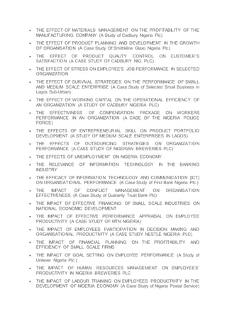  THE EFFECT OF MATERIALS MANAGEMENT ON THE PROFITABILITY OF THE
MANUFACTURING COMPANY (A Study of Cadbury Nigeria Plc)
 THE EFFECT OF PRODUCT PLANNING AND DEVELOPMENT IN THE GROWTH
OF ORGANISATION (A Case Study Of Smithkline Glaxo Nigeria Plc)
 THE EFFECT OF PRODUCT QUALITY CONTROL ON CUSTOMER’S
SATISFACTION (A CASE STUDY OF CADBURY NIG. PLC)
 THE EFFECT OF STRESS ON EMPLOYEE’S JOB PERFORMANCE IN SELECTED
ORGANIZATION
 THE EFFECT OF SURVIVAL STRATEGIES ON THE PERFORMANCE OF SMALL
AND MEDIUM SCALE ENTERPRISE (A Case Study of Selected Small Business in
Lagos Sub-Urban)
 THE EFFECT OF WORKING CAPITAL ON THE OPERATIONAL EFFICIENCY OF
AN ORGANIZATION (A STUDY OF CADBURY NIGERIA PLC)
 THE EFFECTIVINESS OF COMPENSATION PACKAGE ON WORKERS
PERFORMANCE IN AN ORGANIZATION (A CASE OF THE NIGERIA POLICE
FORCE)
 THE EFFECTS OF ENTREPRENEURIAL SKILL ON PRODUCT PORTFOLIO
DEVELOPMENT (A STUDY OF MEDIUM SCALE ENTERPRISES IN LAGOS)
 THE EFFECTS OF OUTSOURCING STRATEGIES ON ORGANIZATIO N
PERFORMANCE (A CASE STUDY OF NIGERIAN BREWERIES PLC)
 THE EFFECTS OF UNEMPLOYMENT ON NIGERIA ECONOMY
 THE RELEVANCE OF INFORMATION TECHNOLOGY IN THE BANKING
INDUSTRY
 THE EFFICACY OF INFORMATION TECHNOLOGY AND COMMUNICATION [ICT]
ON ORGANISATIONAL PERFORMANCE (A Case Study of First Bank Nigeria Plc.)
 THE IMPACT OF CONFLICT MANAGEMENT ON ORGANISATIO N
EFFECTIVENESS (A Case Study of Guaranty Trust Bank Plc)
 THE IMPACT OF EFFECTIVE FINANCING OF SMALL SCALE INDUSTRIES ON
NATIONAL ECONOMIC DEVELOPMENT
 THE IMPACT OF EFFECTIVE PERFORMANCE APPRAISAL ON EMPLOYEE
PRODUCTIVITY (A CASE STUDY OF MTN NIGERIA)
 THE IMPACT OF EMPLOYEES PARTICIPATION IN DECISION MAKING AND
ORGANISATIONAL PRODUCTIVITY (A CASE STUDY NESTLE NIGERIA PLC)
 THE IMPACT OF FINANCIAL PLANNING ON THE PROFITABILITY AND
EFFICIENCY OF SMALL SCALE FIRMS
 THE IMPACT OF GOAL SETTING ON EMPLOYEE PERFORMANCE (A Study of
Unilever Nigeria Plc.)
 THE IMPACT OF HUMAN RESOURCES MANAGEMENT ON EMPLOYEES’
PRODUCTIVITY IN NIGERIA BREWERIES PLC
 THE IMPACT OF LABOUR TRAINING ON EMPLOYEES PRODUCTIVITY IN THE
DEVELOPMENT OF NIGERIA ECONOMY (A Case Study of Nigeria Postal Service)
 