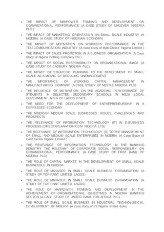  THE IMPACT OF MANPOWER TRAINING AND DEVELOPMENT ON
OGRANIZATIONAL PERFORMANCE (A CASE STUDY OF UNILEVER NIGERIA
PLC.)
 THE IMPACT OF MARKETING ORIENTATION ON SMALL SCALE INDUSTRY IN
NIGERIA (A CASE STUDY OF NIGERIAN ECONOMY)
 THE IMPACT OF MOTIVATION ON WORKERS’ PERFORMANCE IN THE
TELECOMMUNICATION INDUSTRY (A case study of Multi-Choice Nigeria Limited.)
 THE IMPACT OF SALES PROMOTION IN A BUSINESS ORGANISATION (A Case
Study of Nigeria Bottling Company Plc.)
 THE IMPACT OF SOCIAL RESPONSIBILITY ON ORGANISATIONAL IMAGE (A
CASE STUDY OF CADBURY NIGERIA PLC)
 THE IMPACT OF STRATEGIC PLANNING TO THE DEVELOMENT OF SMALL
SCALE AS A MEANS OF REDUCING UNEMPLOYMENT
 THE IMPORTANCE OF WORKING CAPITAL MANAGEMENT IN
MANUFACTURING COMPANY (A CASE STUDY OF NESTLE NIGERIA PLC)
 THE INFLUENCE OF MOTIVATION ON THE ACADEMIC PERFORMANCE OF
STDUENTS IN SELECTED SECONDARY SCHOOLS IN IKEJA LOCAL
GOVERNMENT AREA OF LAGOS STATE.
 THE NEED FOR THE DEVELOPMENT OF ENTREPRENEURSHIP IN A
DEPRESSED ECONOMY
 THE NIGERIAN MEDIUM SCALE BUSINESSES: ISSUES, CHALLENGES AND
PROSPECTS
 THE RELEVANCE OF INFORMATION TECHNOLOGY (IT) IN E-BUSINESS
PROCESS (DIRECTXPLANATION.COM NIGERIA LTD)
 THE RELEVANCE OF INFORMATION TECHNOLOGY (IT) TO THE MANAGEMENT
OF SMALL AND MEDIUM SCALE ENTERPRISES IN NIGERIA (A Case Study of
Card Centre Nigeria Limited )
 THE RELEVANCE OF INFORMATION TECHNOLOGY IN THE BANKING
INDUSTRY THE RELEVANT OF CORPORATE SOCIAL RESPONSIBILITY ON
ORGANIZATIONAL PERFORMANCE (A CASE STUDY OF FIRST BANK OF
NIGERIA PLC)
 THE ROLE OF CAPITAL MARKET IN THE DEVELOPMENT OF SMALL SCALE
BUSINESSES IN NIGERIA
 THE ROLE OF MANAGER IN SMALL SCALE BUSINESS ORGANISATION (A
STUDY OF TOP PAINT LIMITED LAGOS)
 THE ROLE OF MANAGER IN SMALL SCALE BUSINESS ORGANISATION (A
STUDY OF TOP PAINT LIMITED LAGOS)
 THE ROLE OF MANPOWER TRAINING AND DEVELOPMENT IN THE
ACHIEVEMENT OF ORGANISATIONAL OBJECTIVES IN NIGERIA BANKING
SECTOR (A CASE STUDY OF UNITED BANK FOR AFRICA PLC)
 THE ROLE OF SMALL SCALE BUSINESS IN INDUSTRIAL TECHNOLOGICAL
DEVELOPMENT OF NIGERIA (A case study of PZ Nigeria limited Isolo)
 
