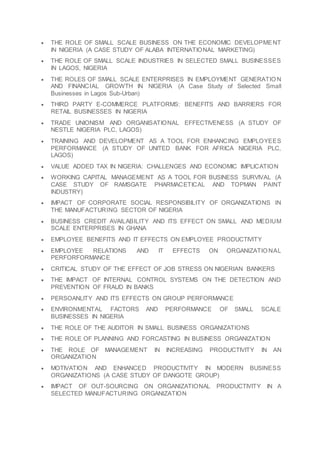  THE ROLE OF SMALL SCALE BUSINESS ON THE ECONOMIC DEVELOPMENT
IN NIGERIA (A CASE STUDY OF ALABA INTERNATIONAL MARKETING)
 THE ROLE OF SMALL SCALE INDUSTRIES IN SELECTED SMALL BUSINESSES
IN LAGOS, NIGERIA
 THE ROLES OF SMALL SCALE ENTERPRISES IN EMPLOYMENT GENERATIO N
AND FINANCIAL GROWTH IN NIGERIA (A Case Study of Selected Small
Businesses in Lagos Sub-Urban)
 THIRD PARTY E-COMMERCE PLATFORMS: BENEFITS AND BARRIERS FOR
RETAIL BUSINESSES IN NIGERIA
 TRADE UNIONISM AND ORGANISATIONAL EFFECTIVENESS (A STUDY OF
NESTLE NIGERIA PLC, LAGOS)
 TRAINING AND DEVELOPMENT AS A TOOL FOR ENHANCING EMPLOYEES
PERFORMANCE (A STUDY OF UNITED BANK FOR AFRICA NIGERIA PLC,
LAGOS)
 VALUE ADDED TAX IN NIGERIA: CHALLENGES AND ECONOMIC IMPLICATION
 WORKING CAPITAL MANAGEMENT AS A TOOL FOR BUSINESS SURVIVAL (A
CASE STUDY OF RAMSGATE PHARMACETICAL AND TOPMAN PAINT
INDUSTRY)
 IMPACT OF CORPORATE SOCIAL RESPONSIBILITY OF ORGANIZATIONS IN
THE MANUFACTURING SECTOR OF NIGERIA
 BUSINESS CREDIT AVAILABILITY AND ITS EFFECT ON SMALL AND MEDIUM
SCALE ENTERPRISES IN GHANA
 EMPLOYEE BENEFITS AND IT EFFECTS ON EMPLOYEE PRODUCTIVITY
 EMPLOYEE RELATIONS AND IT EFFECTS ON ORGANIZATIO NAL
PERFORFORMANCE
 CRITICAL STUDY OF THE EFFECT OF JOB STRESS ON NIGERIAN BANKERS
 THE IMPACT OF INTERNAL CONTROL SYSTEMS ON THE DETECTION AND
PREVENTION OF FRAUD IN BANKS
 PERSOANLITY AND ITS EFFECTS ON GROUP PERFORMANCE
 ENVIRONMENTAL FACTORS AND PERFORMANCE OF SMALL SCALE
BUSINESSES IN NIGERIA
 THE ROLE OF THE AUDITOR IN SMALL BUSINESS ORGANIZATIONS
 THE ROLE OF PLANNING AND FORCASTING IN BUSINESS ORGANIZATION
 THE ROLE OF MANAGEMENT IN INCREASING PRODUCTIVITY IN AN
ORGANIZATION
 MOTIVATION AND ENHANCED PRODUCTIVITY IN MODERN BUSINESS
ORGANIZATIONS (A CASE STUDY OF DANGOTE GROUP)
 IMPACT OF OUT-SOURCING ON ORGANIZATIONAL PRODUCTIVITY IN A
SELECTED MANUFACTURING ORGANIZATION
 