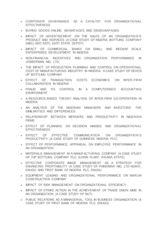  CORPORATE GOVERNANCE AS A CATALYST FOR ORGANIZATIO NAL
EFFECTIVENESS
 BUYING GOODS ONLINE: ADVANTAGES AND DISADVANTAGES
 IMPACT OF ADVERTISEMENT ON THE SALES OF AN ORGANIZATIO N’S
PRODUCT AND SERVICES (A CASE STUDY OF NIGERIA BOTTLING COMPANY
(NBC) ADO EKITI, EKITI STATE DEPOT)
 IMPACT OF COMMERCIAL BANKS ON SMALL AND MEDIUM SCALE
ENTERPRISES DEVELOPMENT IN NIGERIA
 NON-FINANCIAL INCENTIVES AND ORGANIZATION PERFORMANCE IN
JOBBERMAN NIG. LTD.
 THE IMPACT OF PRODUCTION PLANNING AND CONTROL ON OPERATIONAL
COST OF MANUFACTURING INDUSTRY IN NIGERIA: A CASE STUDY OF SEVEN
UP BOTTLING COMPANY
 EFFECT OF TRANSACTION COSTS ECONOMICS ON INTER-FIRM
COLLABORATION IN NIGERIA
 FRAUD AND ITS CONTROL IN A COMPUTERISED ACCOUNTING
ENVIRONMENT
 A RESOURCE-BASED THEORY ANALYSIS OF INTER-FIRM CO-OPERATION IN
NIGERIA
 AN ANALYSIS OF THE NIGERIAN MANAGERS AND INVESTORS: THE
SIMILARITIES AND DIFFERENCES
 RELATIONSHIP BETWEEN MERGERS AND PRODUCTIVITY IN NIGERIAN
FIRMS
 EFFECT OF PLANNING ON DECISION MAKING AND ORGANIZATIO NAL
EFFECTIVENESS
 EFFECT OF EFFECTIVE COMMUNICATION ON ORGANIZATIO N’S
PRODUCTIVITY (A CASE STUDY OF GUINNESS NIGERIA PLC)
 EFFECT OF PERFORMANCE APPRAISAL ON EMPLOYEE PERFORMANCE IN
AN ORGANIZATION
 MATERIALS MANAGEMENT IN A MANUFACTURING COMPANY (A CASE STUDY
OF 7UP BOTTLING COMPANY PLC, ILORIN PLANT, KWARA STATE)
 EFFECTIVE CORPORATE IMAGE MANAGEMENT AS A STRATEGY FOR
ENHANCING PROFITABILITY (A CASE STUDY OF PHINOMAR NIG. LTD NGWO,
ENUGU AND FIRST BANK OF NIGERIA PLC, ENUGU.
 EQUIPMENT LEASING AND ORGANIZATIONAL PERFORMANCE ON MARUM
CONSTRUCTION COMPANY
 IMPACT OF RISK MANAGEMENT ON ORGANIZATIONAL EFFICIENCY
 IMPACT OF STRIKE ACTION IN THE ACHIEVEMENT OF TRADE UNION AIMS IN
AN ORGANIZATION (A CASE STUDY OF NUT).
 PUBLIC RELATIONS AS A MANAGERIAL TOOL IN BUSINESS ORGANIZATION (A
CASE STUDY OF FIRST BANK OF NIGERIA PLC. ENUGU).
 