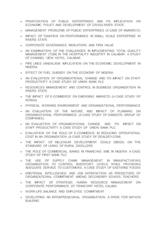  PRIVATIZATION OF PUBLIC ENTERPRISES AND ITS IMPLICATION ON
ECONOMIC POLICY AND DEVELOPMENT OF CROSS RIVER STATE
 MANAGEMENT PROBLEMS OF PUBLIC ENTERPRISES (A CASE OF ANAMMCO)
 IMPACT OF TAXATION ON PERFORMANCE IN SMALL SCALE ENTERPRISE IN
RIVERS STATE
 CORPORATE GOVERNANCE INDICATORS AND FIRM VALUE
 AN EXAMINATION OF THE CHALLENGES IN IMPLEMENTING TOTAL QUALITY
MANAGEMENT (TQM) IN THE HOSPITALITY INDUSTRY IN CALABAR: A STUDY
OF CHANNEL VIEW HOTEL, CALABAR
 PIPE LINES VANDALISM: IMPLICATION ON THE ECONOMIC DEVELOPMENT IN
NIGERIA
 EFFECT OF FUEL SUBSIDY ON THE ECONOMY OF NIGERIA
 AN EVALUATION OF ORGANISATIONAL CHANGE AND ITS IMPACT ON STAFF
PRODUCTIVITY A CASE STUDY OF UNION BANK PLC
 RESOURCES MANAGEMENT AND CONTROL IN BUSINESS ORGANIZATION IN
RIVERS STATE
 THE IMPACT OF E-COMMERCE ON EMERGING MARKETS (A CASE STUDY OF
KONGA)
 PHYSICAL WORKING ENVIRONMENT AND ORGANIZATIONAL PERFORMANCE
 AN EVALUATION OF THE NATURE AND IMPACT OF PLANNING ON
ORGANISATIONAL PERFORMANCE (A CASE STUDY OF DANGOTE GROUP OF
COMPANIES)
 AN EVALUATION OF ORGANISATIONAL CHANGE AND ITS IMPACT ON
STAFF PRODUCTIVITY A CASE STUDY OF UNION BANK PLC
 EVALUATION OF THE ROLE OF E-COMMERCE IN REDUCING OPERATIONAL
COST IN AN ORGANIZATION (A CASE STUDY OF DEALDEY.COM)
 THE IMPACT OF MILLENIUM DEVELOPMENT GOALS (MDGS) ON THE
STANDARD OF LIVING OF RURAL DWELLERS
 THE ROLE OF COMMERCIAL BANKS IN FINANCING SME IN NIGERIA A CASE
STUDY OF FIRST BANK PLC
 THE USE OF SUPPLY CHAIN MANAGEMENT IN MANUFACTURING
ORGANISATION TO CONTROL INVENTORY LEVELS WHILE PROVIDING
ADEQUATE SERVICE TO CUSTOMERS; A CASE STUDY OF EASTWIND FOODS
 EMOTIONAL INTELLIGENCE AND JOB SATISFACTION AS PREDICTORS OF
ORGANIZATIONAL COMMITMENT AMONG SECONDARY SCHOOL TEACHERS
 THE IMPACT OF STRATEGIC HUMAN RESOURCE MANAGEMENT ON
CORPORATE PERFORMANCE OF TRANCORP HOTEL CALABA
 WORK-LIFE BALANCE AND EMPLOYEE COMMITMENT
 DEVELOPING AN INTRAPRENEURIAL ORGANISATION; A DRIVE FOR NATION
BUILDING
 