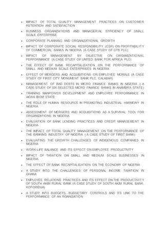  IMPACT OF TOTAL QUALITY MANAGEMENT PRACTICES ON CUSTOMER
RETENTION AND SATISFACTION
 BUSINESS ORGANIZATIONS AND MANAGERIAL EFFICIENCY OF SMALL
SCALE ENTERPRISE
 CORPORATE PLANNING AND ORGANIZATIONAL GROWTH
 IMPACT OF CORPORATE SOCIAL RESPONSIBILITY (CSR) ON PROFITABILITY
OF COMMERCIAL BANKS IN NIGERIA (A CASE STUDY OF GTB PLC)
 IMPACT OF MANAGEMENT BY OBJECTIVE ON ORGANIZATIO NAL
PERFORMANCE (A CASE STUDY OF UNITED BANK FOR AFRICA PLC)
 THE EFFECT OF BANK RECAPITALIZATION ON THE PERFORMANCE OF
SMALL AND MEDIUM SCALE ENTERPRISES IN NIGERIA
 EFFECT OF MERGERS AND ACQUISITIONS ON EMPLOYEE MORALE (A CASE
STUDY OF FIRST CITY MONUMENT BANK PLC, CALABAR)
 MANAGEMENT OF BAD DEBTS IN MICRO FINANCE BANKS IN NIGERIA ( A
CASE STUDY OF SIX SELECTED MICRO FINANCE BANKS IN ANAMBRA STATE)
 TRAINING MANPOWER DEVELOPMENT AND EMPLOYEE PERFORMANCE IN
AKWA IBOM STATE
 THE ROLE OF HUMAN RESOURCE IN PROMOTING INDUSTRIAL HARMONY IN
NIGERIA
 ASSESSMENT OF MERGERS AND ACQUISITIONS AS A SURVIVAL TOOL FOR
ORGANIZATIONS IN NIGERIA
 EVALUATION OF BANK LENDING PRACTICES AND CREDIT MANAGEMENT IN
NIGERIA
 THE IMPACT OF TOTAL QUALITY MANAGEMENT ON THE PERFORMANCE OF
THE BANKING INDUSTRY OF NIGERIA ( A CASE STUDY OF FIRST BANK)
 EVALUATING THE GROWTH CHALLENGES OF INDIGENOUS COMPANIES IN
NIGERIA
 WORK-LIFE BALANCE AND ITS EFFECT ON EMPLOYEE PRODUCTIVITY
 IMPACT OF TAXATION ON SMALL AND MEDIUM SCALE BUSINESSES IN
NIGERIA
 THE EFFECT OF BANK RECAPITALISATION ON THE ECONOMY OF NIGERIA
 A STUDY INTO THE CHALLENGES OF PERSONAL INCOME TAXATION IN
GHANA
 EMPLOYEE RELATIONS PRACTICES AND ITS EFFECT ON THE PRODUCTIVITY
OF SOUTH AKIM RURAL BANK (A CASE STUDY OF SOUTH AKIM RURAL BANK,
KOFORIDUA)
 A STUDY INTO BUDGETS, BUDGETARY CONTROLS AND ITS LINK TO THE
PERFORMANCE OF AN RGANIZATION
 