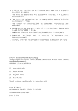  A STUDY INTO THE ROLE OF ACCOUNTING RATIO ANALYSIS IN BUSINESS
DECISIONS IN NIGERIA
 THE ROLE OF BUDGETING AND BUDGETARY CONTROL IN A BUSINESS
ORGANISATION.
 THE EFFECT OF PRICING POLICIES ON A FIRMS PROFIT (A CASE STUDY OF
SOME NIGERIAN FIRMS)
 THE EFFECT OF ADVERTISEMENT ON CONSUMER PREFERENCE AND
BEHAVIOR
 BUSINESS CREDIT AVAILABILITY AND ITS EFFECT ON SMALL AND MEDIUM
SCALE ENTERPRISES IN GHANA
 EMPLOYEE BENEFITS AND IT EFFECTS ON EMPLOYEE PRODUCTIVITY
 EMPLOYEE RELATIONS AND IT EFFECTS ON ORGANIZATIO NAL
PERFORFORMANCE
 CRITICAL STUDY OF THE EFFECT OF JOB STRESS ON NIGERIAN BANKERS
HOW TO RECEIVE PROJECT MATERIAL(S)
After paying the appropriate amount (#5,000) into our bank Account below, send the
following information to
08068231953 or 08168759420
(1) Your project topics
(2) Email Address
(3) Payment Name
(4) Teller Number
We will send your material(s) after we receive bank alert
BANK ACCOUNTS
Account Name: AMUTAH DANIEL CHUKWUDI
Account Number: 0046579864
Bank: GTBank.
 