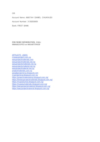 OR
Account Name: AMUTAH DANIEL CHUKWUDI
Account Number: 3139283609
Bank: FIRST BANK
FOR MORE INFORMATION, CALL:
08068231953 or 08168759420
AFFILIATE LINKS:
myeasyproject.com.ng
easyprojectmaterials.com
easyprojectmaterials.net.ng
easyprojectsmaterials.net.ng
easyprojectsmaterial.net.ng
easyprojectmaterial.net.ng
projectmaterials.com.ng
googleprojectsng.blogspot.com
myprojectsng.blogspot.com.ng
https://projectmaterialsng.blogspot.com.ng/
https://foreasyprojectmaterials.blogspot.com.ng/
https://mypostumes.blogspot.com.ng/
https://myeasymaterials.blogspot.com.ng/
https://eazyprojectsmaterial.blogspot.com.ng/
https://easzprojectmaterial.blogspot.com.ng/
 