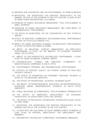 93. MERGERS AND ACQUISITION AND THE PERFORMANCE OF FIRMS IN NIGERIA
94. MOTIVATING THE WORKFORCE FOR GREATER PRODUCTIVITY IN THE
BANKING SECTOR OF THE ECONOMY IN THE 21ST CENTURY (A CASE STUDY
OF ZENITH BANK INTERNATIONAL PLC ASABA)
95. PROBLEM OF HUMAN RESOURCES MANAGEMENT TOOL FOR PLANNING IN
SMALL BUSINESS
96. PROBLEMS OF HUMAN RESOURCES MANAGEMENT AND THEIR IMPACT IN
ORGANIZATIONAL PERFORMANCE
97. THE ROLES OF ADVERTISING ON THE CONSUMPTION OF FAST FOODS IN
NIGERIA
98. EFFECT OF EMPLOYEE COMMITMENT ON ORGANIZATIONAL PERFORMANCE
(A STUDY OF COCO-COLA NIGERIA PLC)
99. IMPACT OF HUMAN RESOURCE PLANNING ON EMPLOYEES PERFORMANCE
(A STUDY OF SELECTED BANKS IN ASABA)
100. IMPACT OF INDUSTRIAL CONFLICT MANAGEMENT ON EMPLOYEES
PERFORMANCE (A STUDY OF THE MINISTRY OF ECONOMIC PLANNING
ASABA, DELTA STATE)
101. IMPACT OF JOB SATISFACTION ON EMPLOYEE PERFORMANCE. A CASE
STUDY OF ASABA ALUMINIUM COMPANY LIMITED
102. ORGANIZATIONAL CHANGE AND EMPLOYEE COMMITMENT OF
MANUFACTURING COMPANIES IN DELTA STATE
103. PERFORMANCE APPRAISAL AND ORGANIZATIONAL EFFECTIVENESS
104. EFFECTS OF PRODUCT QUALITY ON STUDENT CHOICE OF PEAK MILK
PRODUCT (SACHET)
105. THE EFFECT OF PROMOTION ON CONSUMER PURCHASE DECISION (A
STUDY OF THE BEVERAGE INDUSTRY)
106. THE EFFECT OF PROMOTIONAL ACTIVITIES ON BRAND EQUITY
107. THE IMPACT OF ENTREPRENEURIAL EDUCATION ON ENTREPRENEURIAL
INTENTIONS AMONG UNDERGRADUATE STUDENTS OF DELTA STATE
UNIVERSITY
108. PUBLIC RELATIONS AS A MANAGERIAL TOOL IN BUSINESS ORGANIZATIO N
109. THE EFFECT OF MANPOWER DEVELOPMENT ON WORKERS’
PRODUCTIVITY IN CROSS RIVER STATE CIVIL SERVICE
110. THE EFFECT OF MOTIVATION ON EMPLOYEE PRODUCTIVITY(CASE STUDY
OF FIRST BANK)
111. MOTIVATING THE WORKFORCE FOR GREATER PRODUCTIVITY IN THE
BANKING SECTOR OF THE ECONOMY IN THE 21ST CENTURY
112. A STUDY INTO THE SOLUTIONS OF YOUTH UNEMPLOYMENT IN NIGERIA (A
CASE STUDY OF NATIONAL DIRECTORATE FOR EMPLOYMENT (NDE
ANAMBRA)
113. INFORMATION TECHNOLOGY COMPETENCE ON BUSINESS MANAGERS
 