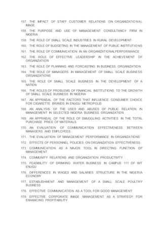 157. THE IMPACT OF STAFF CUSTOMER RELATIONS ON ORGANIZATIO NAL
IMAGE
158. THE PURPOSE AND USE OF MANAGEMENT CONSULTANCY FIRM IN
NIGERIA
159. THE ROLE OF SMALL SCALE INDUSTRIES IN RURAL DEVELOPMENT
160. THE ROLE OF BUDGETING IN THE MANAGEMENT OF PUBLIC INSTITUTIO NS
161. THE ROLE OF COMMUNICATION IN AN ORGANIZATIONALPERFORMANCE
162. THE ROLE OF EFFECTIVE LEADERSHIP IN THE ACHIEVEMENT OF
ORGANIZATION
163. THE ROLE OF PLANNING AND FORCASTING IN BUSINESS ORGANIZATION
164. THE ROLE OF MANAGERS IN MANAGEMENT OF SMALL SCALE BUSINESS
ORGANIZATIONS
165. THE ROLE OF SMALL SCALE BUSINESS IN THE DEVELOPMENT OF A
NATION
166. THE ROLES OF PROBLEMS OF FINANCIAL INSTITUTIONS TO THE GROWTH
OF SMALL SCALE BUSINESS IN NIGERIA
167. AN APPRAISAL OF THE FACTORS THAT INFLUENCE CONSUMER CHOICE
FOR CIGARETTE BRANDS IN ENUGU METROPOLIS
168. AN ANALYSIS OF THE USES AND ABUSES OF PUBLIC RELATION IN
MANAGEMENT IN SELECTED NIGERIA BUSINESS ORGANIZATION
169. AN APPRAISAL OF THE ROLE OF SMUGGLING ACTIVITIES IN THE TOTAL
PURCHASE PRICE OF MATERIALS
170. AN EVALUATION OF COMMUNICATION EFFECTIVENESS BETWEEN
MANAGERS AND EMPLOYEES
171. THE EVALUATION OF MANAGEMENT PERFORMANCE IN ORGANIZATIONS
172. EFFECTS OF PERSONNEL POLICIES ON ORGANIZATION EFFECTIVENESS
173. COMMUNICATION AS A MAJOR TOOL IN DIRECTING FUNCTION OF
MANAGEMENT
174. COMMUNITY RELATIONS AND ORGANIZATION PRODUCTIVITY
175. FEASIBILITY OF DRINKING WATER BUSINESS IN CAMPUS 111 OF IMT
ENUGU
176. DIFFERENCES IN WAGES AND SALARIES STRUCTURE IN THE NIGERIA
ECONOMY
177. ESTABLISHMENT AND MANAGEMENT OF A SMALL SCALE POULTRY
BUSINESS
178. EFFECTIVE COMMUNICATION AS A TOOL FOR GOOD MANAGEMENT
179. EFFECTIVE CORPORATE IMAGE MANAGEMENT AS A STRATEGY FOR
ENHANCING PROFITABILITY
 
