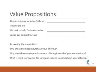 Value Propositions
At our company we value/believe ______________________________
This means we ______________________________
We seek to help Customers who ______________________________
Unlike our Competitors we ______________________________
Answering these questions:
Why should someone purchase your offering?
Why should someone purchase your offering instead of your competitors?
What is most worthwhile for someone to keep in mind about your offering?
 