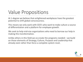 Value Propositions
At 1-degree we believe that enlightened workplaces have the greatest
potential to shift global consciousness.
This means we only work with CEO’s who want to make culture a source
of differentiation and a platform for employee growth.
We seek to help mid-size organizations who need to borrow our help in
making this transformation.
Unlike others in this field we co-create the programs needed – we build
on those elements of Strategy, Culture, Purpose and Leadership that
already exist rather than force a complete system reset.
 