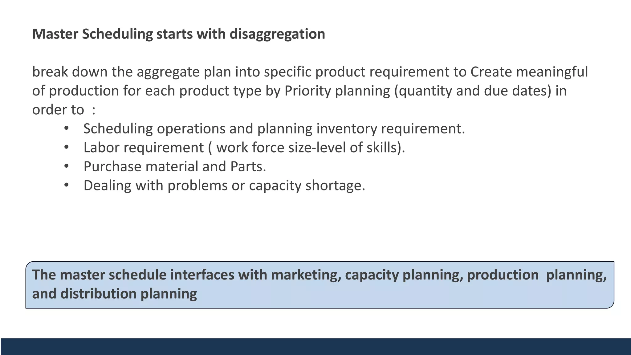 Master Scheduling starts with disaggregation
break down the aggregate plan into specific product requirement to Create meaningful
of production for each product type by Priority planning (quantity and due dates) in
order to :
• Scheduling operations and planning inventory requirement.
• Labor requirement ( work force size-level of skills).
• Purchase material and Parts.
• Dealing with problems or capacity shortage.
The master schedule interfaces with marketing, capacity planning, production planning,
and distribution planning
 