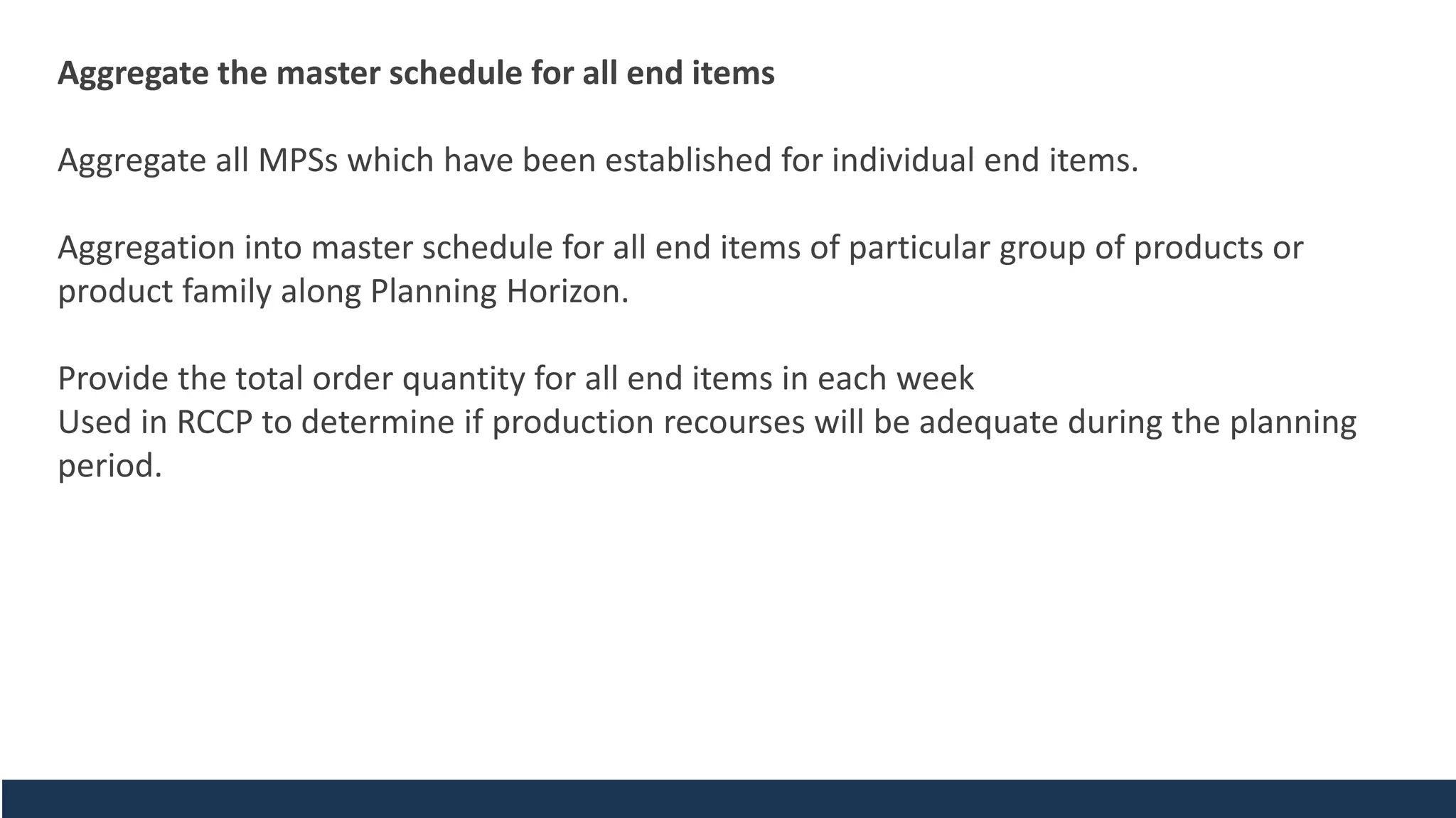 Aggregate the master schedule for all end items
Aggregate all MPSs which have been established for individual end items.
Aggregation into master schedule for all end items of particular group of products or
product family along Planning Horizon.
Provide the total order quantity for all end items in each week
Used in RCCP to determine if production recourses will be adequate during the planning
period.
 