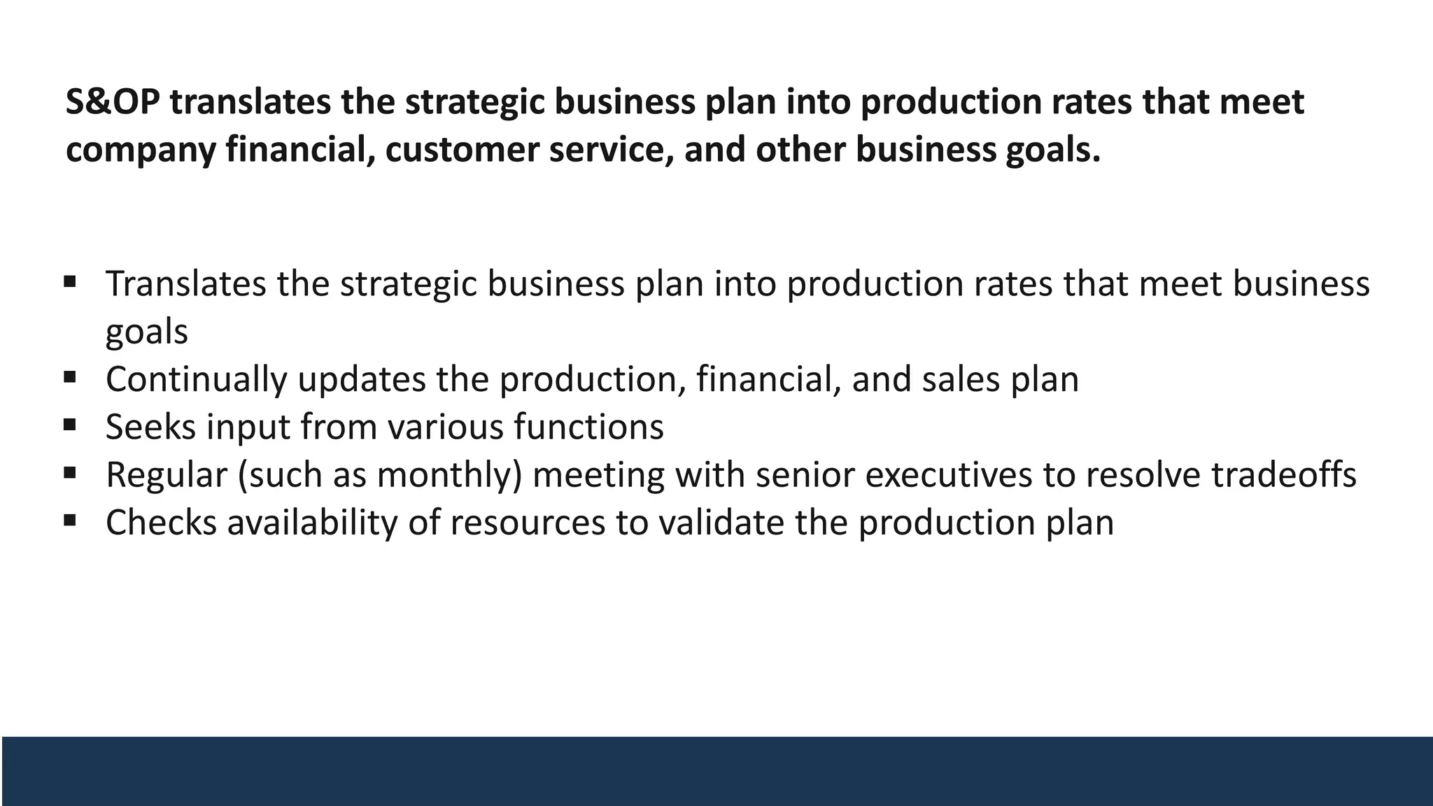 S&OP translates the strategic business plan into production rates that meet
company financial, customer service, and other business goals.
▪ Translates the strategic business plan into production rates that meet business
goals
▪ Continually updates the production, financial, and sales plan
▪ Seeks input from various functions
▪ Regular (such as monthly) meeting with senior executives to resolve tradeoffs
▪ Checks availability of resources to validate the production plan
 