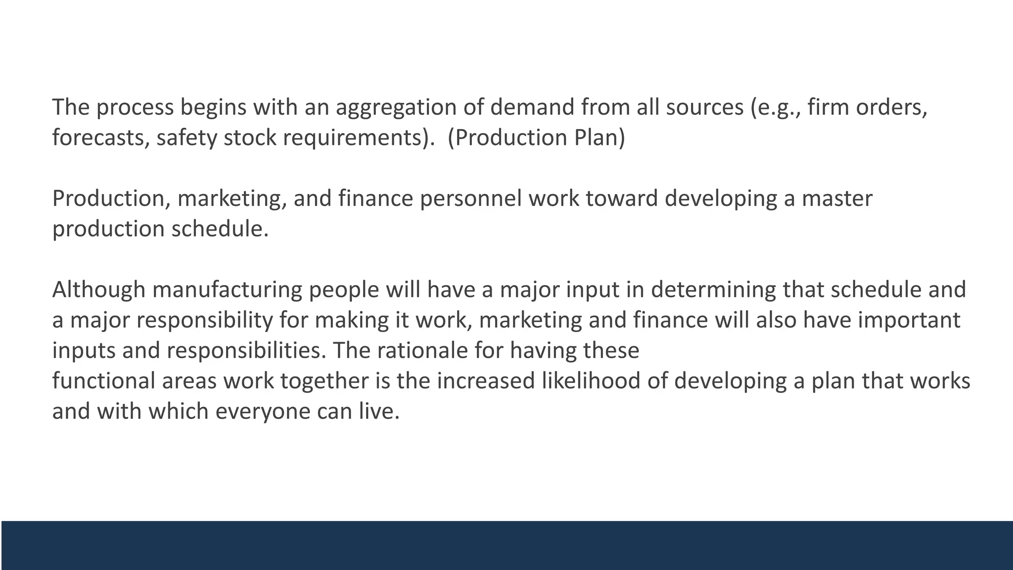The process begins with an aggregation of demand from all sources (e.g., firm orders,
forecasts, safety stock requirements). (Production Plan)
Production, marketing, and finance personnel work toward developing a master
production schedule.
Although manufacturing people will have a major input in determining that schedule and
a major responsibility for making it work, marketing and finance will also have important
inputs and responsibilities. The rationale for having these
functional areas work together is the increased likelihood of developing a plan that works
and with which everyone can live.
 