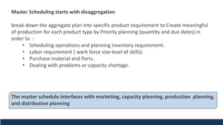 Master Scheduling starts with disaggregation
break down the aggregate plan into specific product requirement to Create meaningful
of production for each product type by Priority planning (quantity and due dates) in
order to :
• Scheduling operations and planning inventory requirement.
• Labor requirement ( work force size-level of skills).
• Purchase material and Parts.
• Dealing with problems or capacity shortage.
The master schedule interfaces with marketing, capacity planning, production planning,
and distribution planning
 