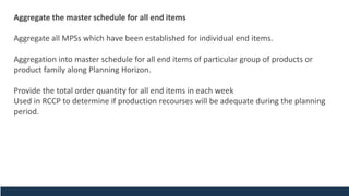 Aggregate the master schedule for all end items
Aggregate all MPSs which have been established for individual end items.
Aggregation into master schedule for all end items of particular group of products or
product family along Planning Horizon.
Provide the total order quantity for all end items in each week
Used in RCCP to determine if production recourses will be adequate during the planning
period.
 