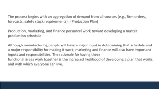 The process begins with an aggregation of demand from all sources (e.g., firm orders,
forecasts, safety stock requirements). (Production Plan)
Production, marketing, and finance personnel work toward developing a master
production schedule.
Although manufacturing people will have a major input in determining that schedule and
a major responsibility for making it work, marketing and finance will also have important
inputs and responsibilities. The rationale for having these
functional areas work together is the increased likelihood of developing a plan that works
and with which everyone can live.
 