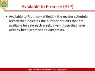 Dept. of MBA, Sanjivani COE, Kopargaon
Available to Promise (ATP)
 Available to Promise – A field in the master schedule
record that indicates the number of units that are
available for sale each week, given those that have
already been promised to customers.
 