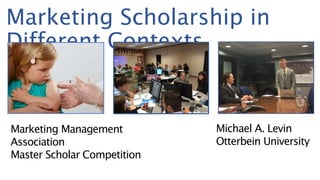 Marketing Scholarship in
Different Contexts
Michael A. Levin
Otterbein University
Marketing Management
Association
Master Scholar Competition
 