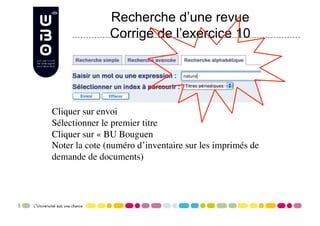 Recherche d’une revue
               Corrigé de l’exercice 10




Cliquer sur envoi
Sélectionner le premier titre
Cliquer sur « BU Bouguen
Noter la cote (numéro d’inventaire sur les imprimés de
demande de documents)
 
